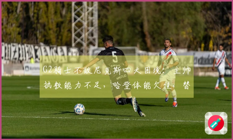 G2骑士不敌尼克斯四大困境：主帅执教能力不足，哈登体能欠佳，替补阵容乏力！